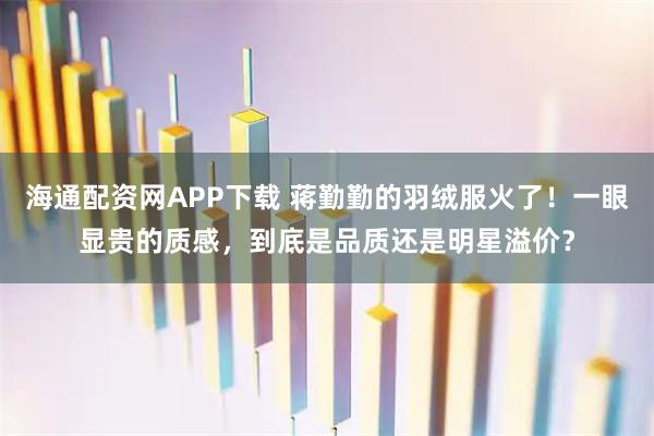 海通配资网APP下载 蒋勤勤的羽绒服火了！一眼显贵的质感，到底是品质还是明星溢价？