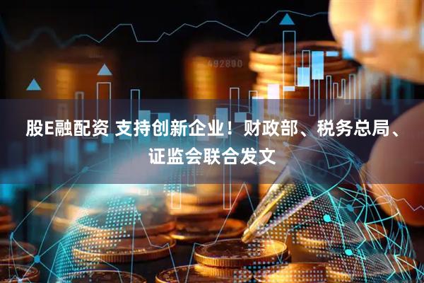 股E融配资 支持创新企业！财政部、税务总局、证监会联合发文