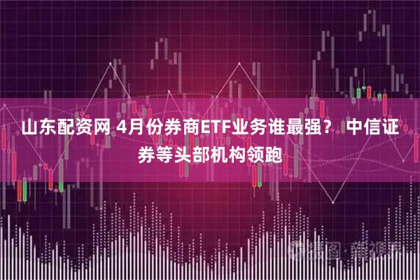 山东配资网 4月份券商ETF业务谁最强？ 中信证券等头部机构领跑