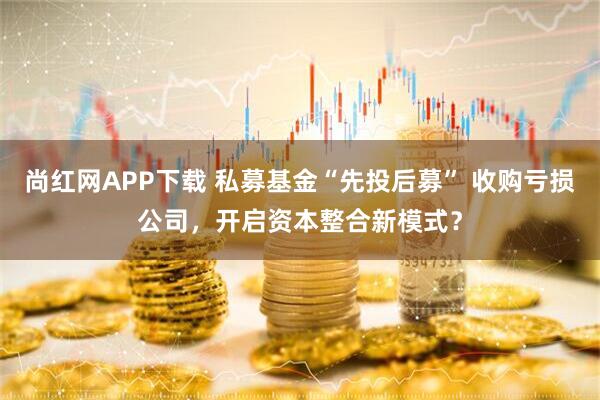 尚红网APP下载 私募基金“先投后募” 收购亏损公司，开启资本整合新模式？
