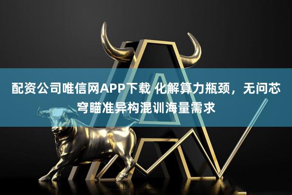 配资公司唯信网APP下载 化解算力瓶颈，无问芯穹瞄准异构混训海量需求