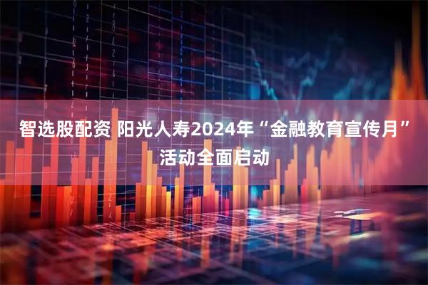 智选股配资 阳光人寿2024年“金融教育宣传月”活动全面启动