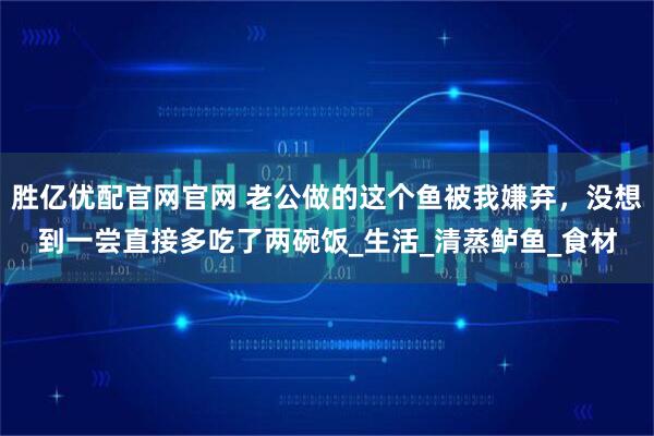 胜亿优配官网官网 老公做的这个鱼被我嫌弃，没想到一尝直接多吃了两碗饭_生活_清蒸鲈鱼_食材