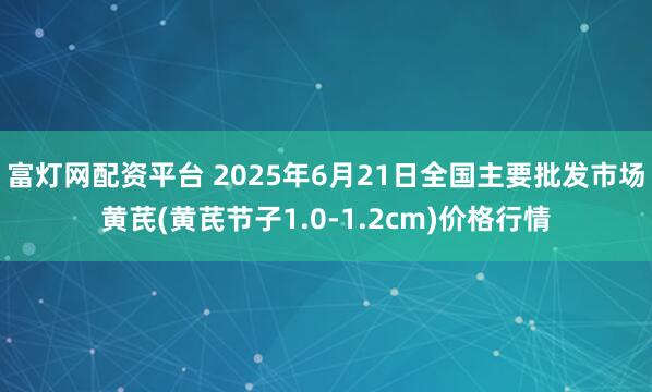 富灯网配资平台 2025年6月21日全国主要批发市场黄芪(黄芪节子1.0-1.2cm)价格行情