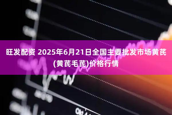 旺发配资 2025年6月21日全国主要批发市场黄芪(黄芪毛芪)价格行情