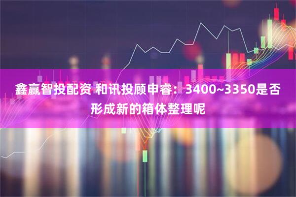 鑫赢智投配资 和讯投顾申睿：3400~3350是否形成新的箱体整理呢