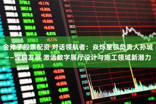 金斧子股票配资 对话领航者：焱烁星极负责人孙城——深耕发展 激活数字展厅设计与施工领域新潜力