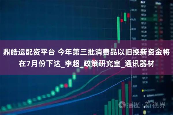 鼎皓运配资平台 今年第三批消费品以旧换新资金将在7月份下达_李超_政策研究室_通讯器材