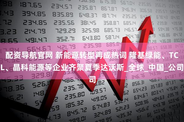 配资导航官网 新能源转型再成热词 隆基绿能、TCL、晶科能源等企业齐聚夏季达沃斯_全球_中国_公司