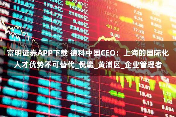 富明证券APP下载 德科中国CEO：上海的国际化人才优势不可替代_倪瀛_黄浦区_企业管理者