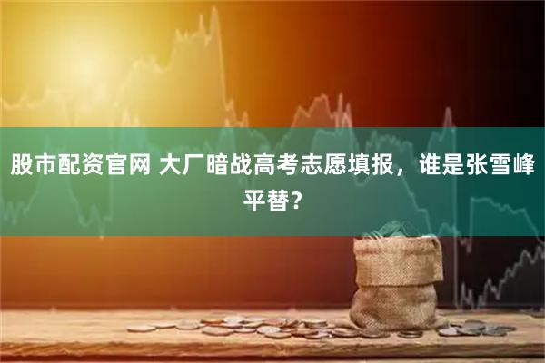 股市配资官网 大厂暗战高考志愿填报，谁是张雪峰平替？
