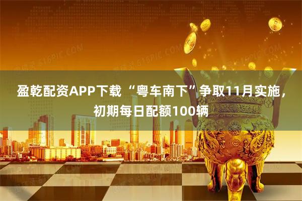 盈乾配资APP下载 “粤车南下”争取11月实施，初期每日配额100辆