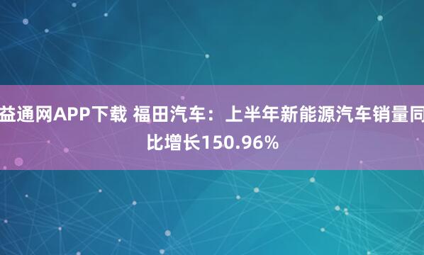 益通网APP下载 福田汽车：上半年新能源汽车销量同比增长150.96%