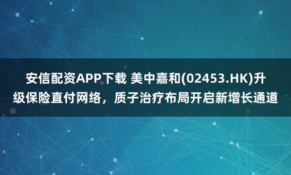 安信配资APP下载 美中嘉和(02453.HK)升级保险直付网络，质子治疗布局开启新增长通道