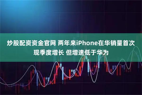 炒股配资资金官网 两年来iPhone在华销量首次现季度增长 但增速低于华为