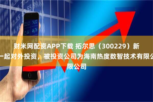 财米网配资APP下载 拓尔思(300229)新增一起对外投资,被投资公司为海南热度数智技术有限公司