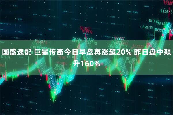 国盛速配 巨星传奇今日早盘再涨超20% 昨日盘中飙升160%