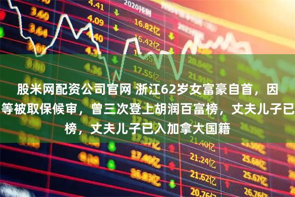 股米网配资公司官网 浙江62岁女富豪自首，因涉嫌内幕交易等被取保候审，曾三次登上胡润百富榜，丈夫儿子已入加拿大国籍