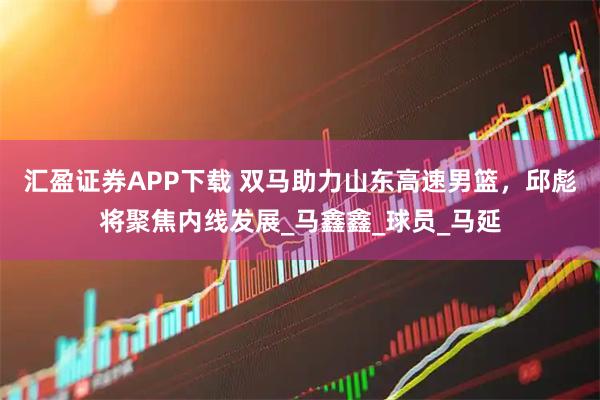 汇盈证券APP下载 双马助力山东高速男篮，邱彪将聚焦内线发展_马鑫鑫_球员_马延