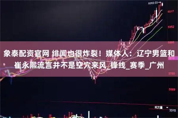 象泰配资官网 绯闻也很炸裂！媒体人：辽宁男篮和崔永熙流言并不是空穴来风_锋线_赛季_广州
