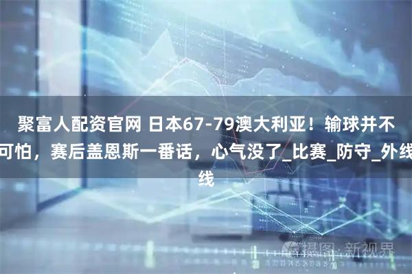 聚富人配资官网 日本67-79澳大利亚！输球并不可怕，赛后盖恩斯一番话，心气没了_比赛_防守_外线