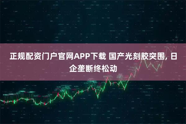 正规配资门户官网APP下载 国产光刻胶突围, 日企垄断终松动