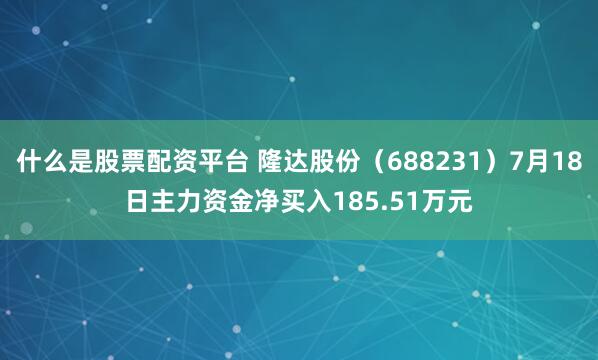 什么是股票配资平台 隆达股份（688231）7月18日主力资金净买入185.51万元
