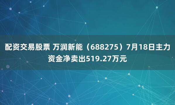 配资交易股票 万润新能（688275）7月18日主力资金净卖出519.27万元