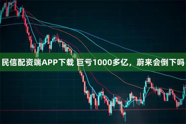 民信配资端APP下载 巨亏1000多亿，蔚来会倒下吗
