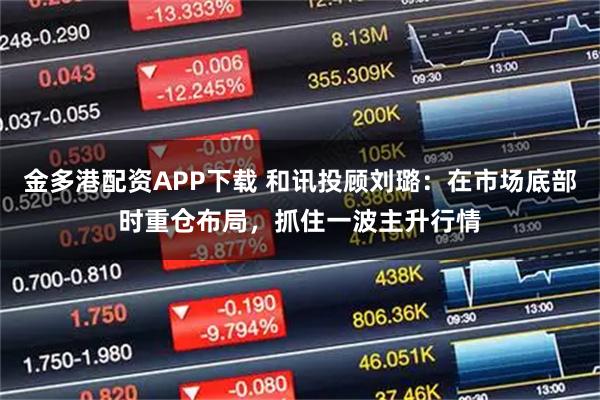 金多港配资APP下载 和讯投顾刘璐：在市场底部时重仓布局，抓住一波主升行情