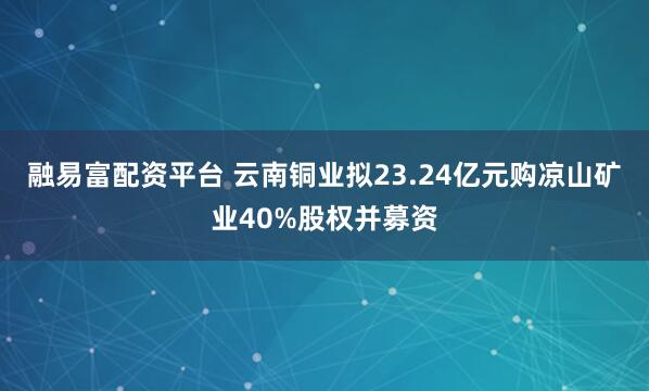 融易富配资平台 云南铜业拟23.24亿元购凉山矿业40%股权并募资