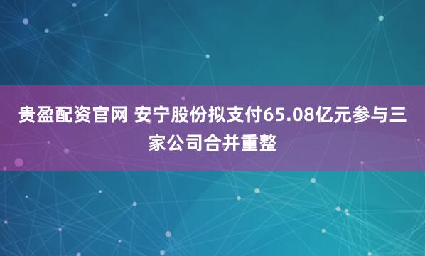 贵盈配资官网 安宁股份拟支付65.08亿元参与三家公司合并重整