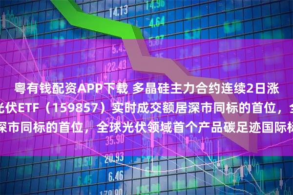 粤有钱配资APP下载 多晶硅主力合约连续2日涨停，深市规模最大的光伏ETF（159857）实时成交额居深市同标的首位，全球光伏领域首个产品碳足迹国际标准提案立项