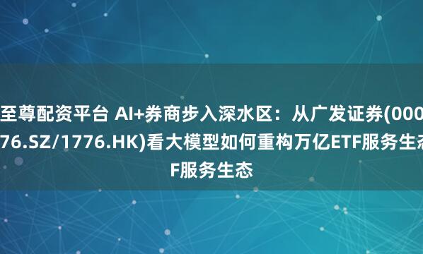 至尊配资平台 AI+券商步入深水区：从广发证券(000776.SZ/1776.HK)看大模型如何重构万亿ETF服务生态
