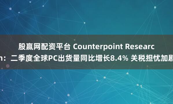 股赢网配资平台 Counterpoint Research：二季度全球PC出货量同比增长8.4% 关税担忧加剧