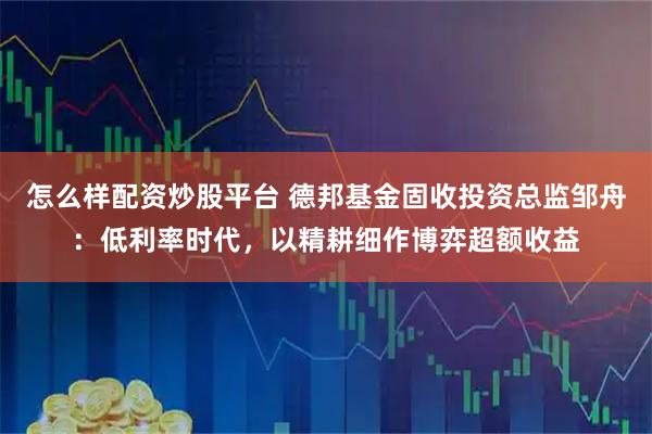 怎么样配资炒股平台 德邦基金固收投资总监邹舟：低利率时代，以精耕细作博弈超额收益