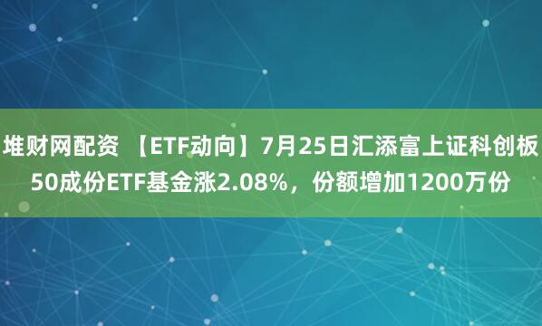 堆财网配资 【ETF动向】7月25日汇添富上证科创板50成份ETF基金涨2.08%，份额增加1200万份