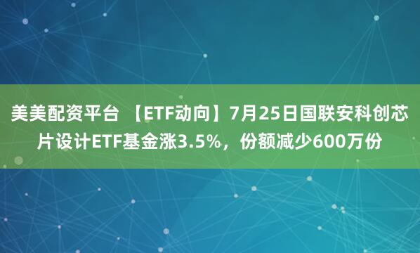 美美配资平台 【ETF动向】7月25日国联安科创芯片设计ETF基金涨3.5%，份额减少600万份