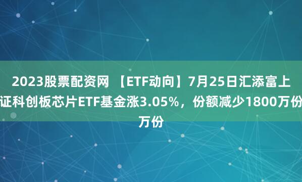 2023股票配资网 【ETF动向】7月25日汇添富上证科创板芯片ETF基金涨3.05%，份额减少1800万份