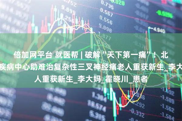 倍加网平台 就医帮 | 破解“天下第一痛”!北京安贞医院神经疾病中心助难治复杂性三叉神经痛老人重获新生_李大妈_霍晓川_患者