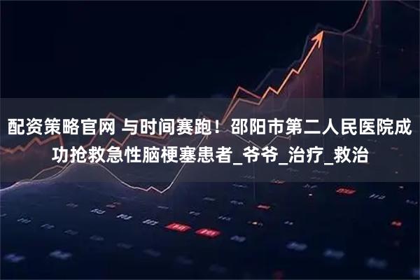 配资策略官网 与时间赛跑!邵阳市第二人民医院成功抢救急性脑梗塞患者_爷爷_治疗_救治