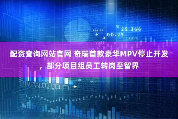 配资查询网站官网 奇瑞首款豪华MPV停止开发，部分项目组员工转岗至智界