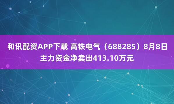 和讯配资APP下载 高铁电气（688285）8月8日主力资金净卖出413.10万元