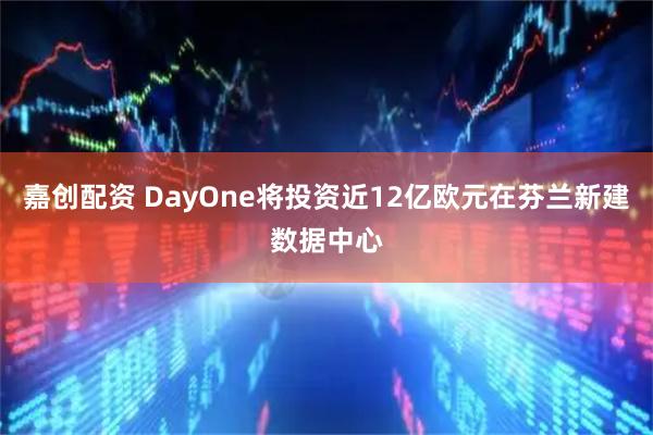 嘉创配资 DayOne将投资近12亿欧元在芬兰新建数据中心