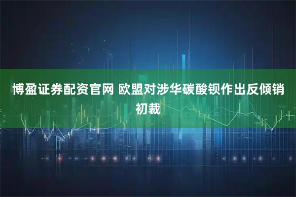 博盈证券配资官网 欧盟对涉华碳酸钡作出反倾销初裁