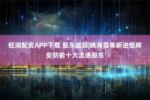 旺润配资APP下载 股东追踪|姚海霞等新进恒辉安防前十大流通股东