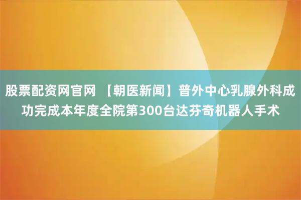 股票配资网官网 【朝医新闻】普外中心乳腺外科成功完成本年度全院第300台达芬奇机器人手术