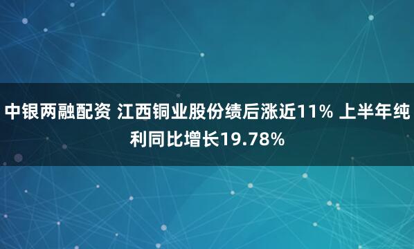 中银两融配资 江西铜业股份绩后涨近11% 上半年纯利同比增长19.78%
