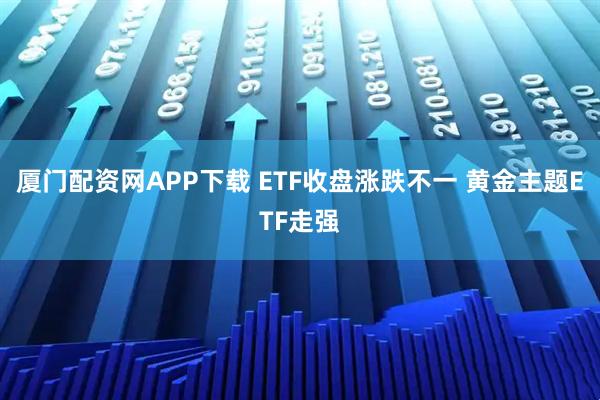 厦门配资网APP下载 ETF收盘涨跌不一 黄金主题ETF走强