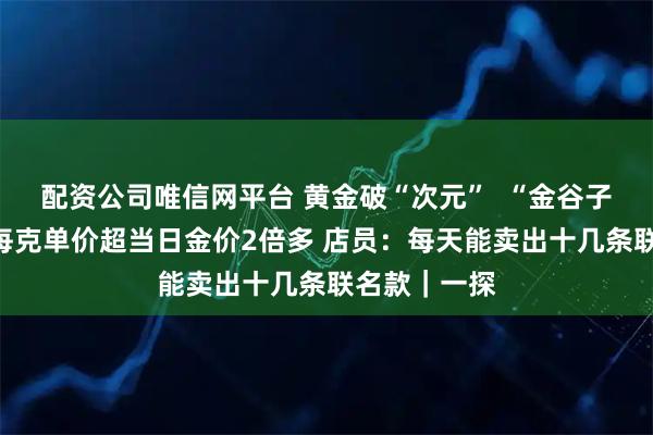 配资公司唯信网平台 黄金破“次元”  “金谷子”超难抢？每克单价超当日金价2倍多 店员：每天能卖出十几条联名款｜一探